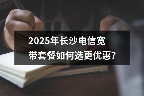 2025年长沙电信宽带套餐如何选更优惠？