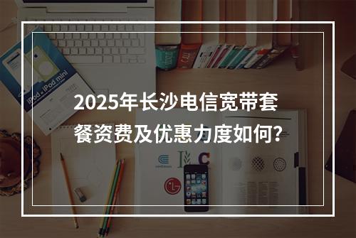 2025年长沙电信宽带套餐资费及优惠力度如何？