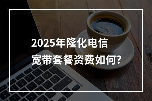 2025年隆化电信宽带套餐资费如何？