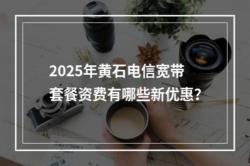 2025年黄石电信宽带套餐资费有哪些新优惠？