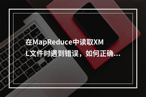 在MapReduce中读取XML文件时遇到错误,如何正确处理并读取文件?