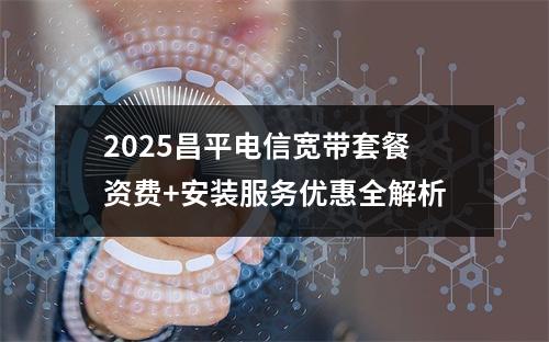 2025昌平电信宽带套餐资费+安装服务优惠全解析