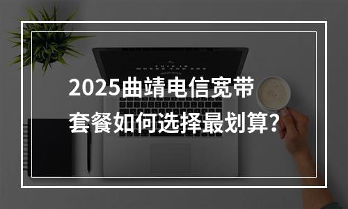 2025曲靖电信宽带套餐如何选择最划算？