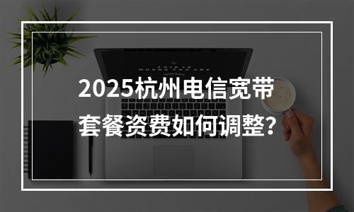 2025杭州电信宽带套餐资费如何调整？