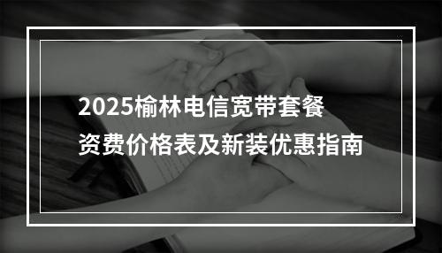 2025榆林电信宽带套餐资费价格表及新装优惠指南