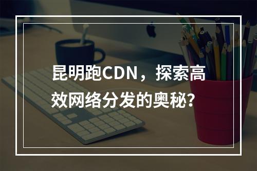 昆明跑CDN,探索高效网络分发的奥秘?