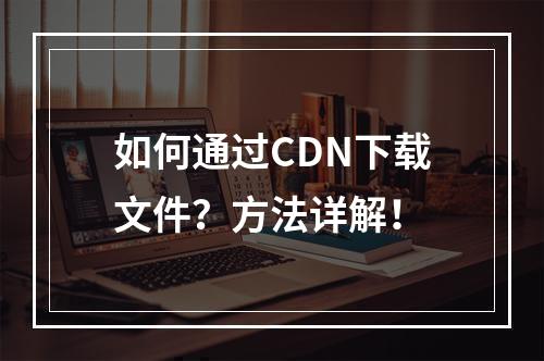 如何通过CDN下载文件?方法详解!