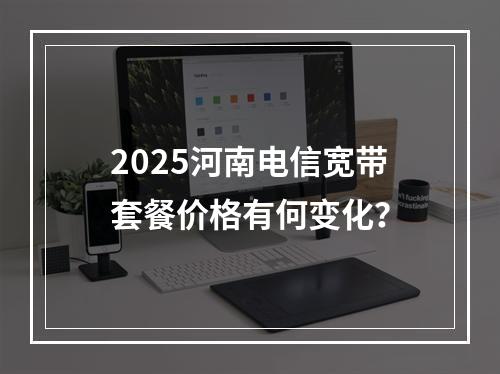 2025河南电信宽带套餐价格有何变化？