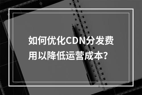 如何优化CDN分发费用以降低运营成本?