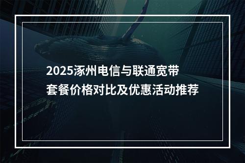 2025涿州电信与联通宽带套餐价格对比及优惠活动推荐