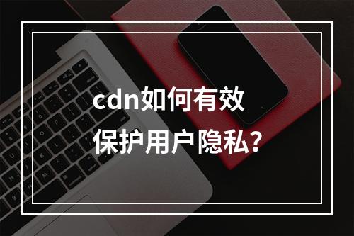 cdn如何有效保护用户隐私?