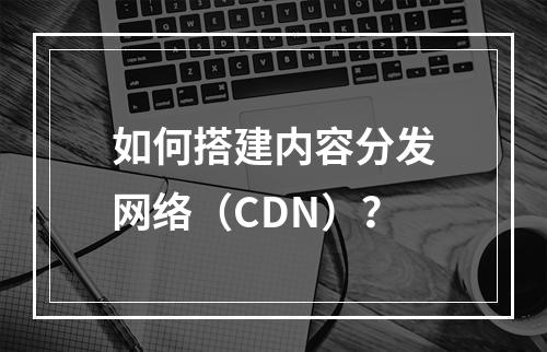 如何搭建内容分发网络(CDN)?
