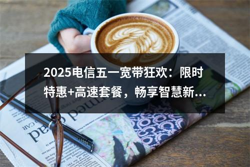 2025电信五一宽带狂欢：限时特惠+高速套餐，畅享智慧新生活