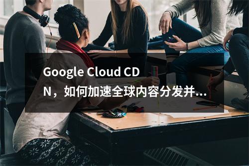 Google Cloud CDN,如何加速全球内容分发并提升网站性能?