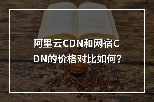 阿里云CDN和网宿CDN的价格对比如何?