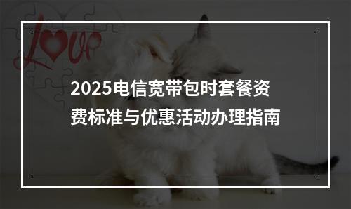 2025电信宽带包时套餐资费标准与优惠活动办理指南