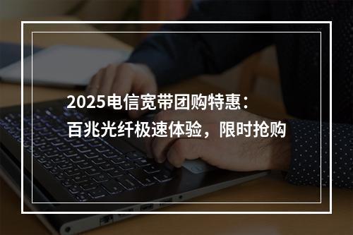 2025电信宽带团购特惠：百兆光纤极速体验，限时抢购