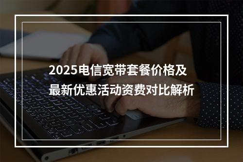 2025电信宽带套餐价格及最新优惠活动资费对比解析