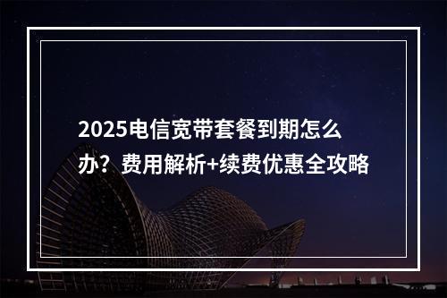 2025电信宽带套餐到期怎么办？费用解析+续费优惠全攻略