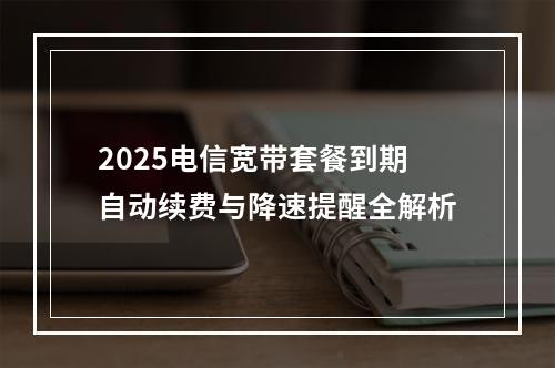 2025电信宽带套餐到期自动续费与降速提醒全解析