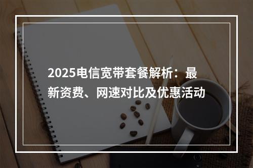 2025电信宽带套餐解析：最新资费、网速对比及优惠活动