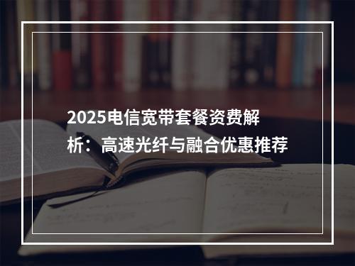 2025电信宽带套餐资费解析：高速光纤与融合优惠推荐