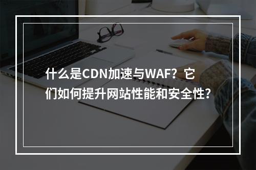 什么是CDN加速与WAF?它们如何提升网站性能和安全性?