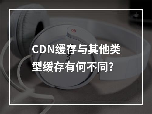 CDN缓存与其他类型缓存有何不同?