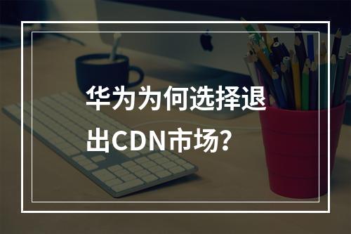 华为为何选择退出CDN市场?