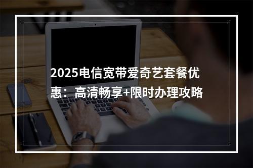2025电信宽带爱奇艺套餐优惠：高清畅享+限时办理攻略