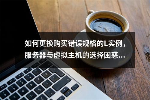如何更换购买错误规格的L实例,服务器与虚拟主机的选择困惑?