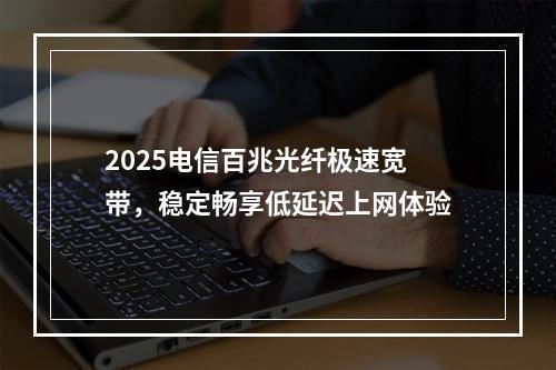 2025电信百兆光纤极速宽带，稳定畅享低延迟上网体验