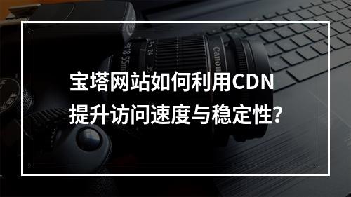 宝塔网站如何利用CDN提升访问速度与稳定性?