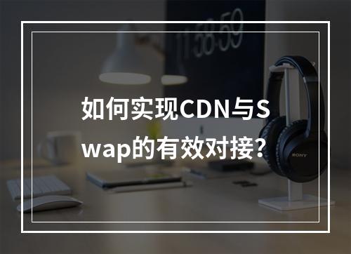如何实现CDN与Swap的有效对接?