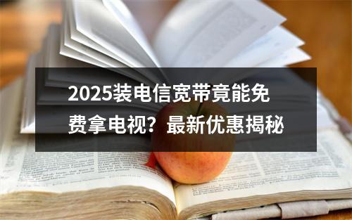 2025装电信宽带竟能免费拿电视？最新优惠揭秘