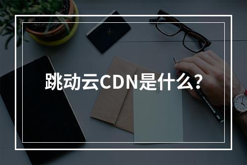 跳动云CDN是什么?