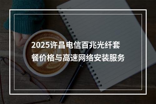 2025许昌电信百兆光纤套餐价格与高速网络安装服务