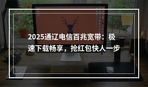 2025通辽电信百兆宽带：极速下载畅享，抢红包快人一步