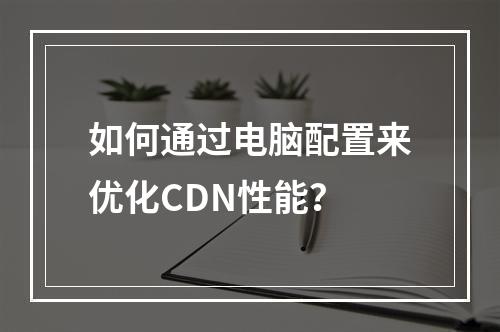 如何通过电脑配置来优化CDN性能?