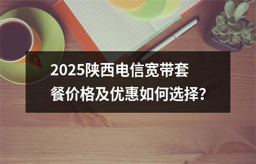 2025陕西电信宽带套餐价格及优惠如何选择？