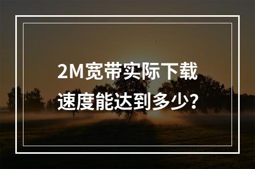 2M宽带实际下载速度能达到多少？