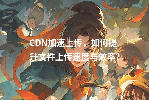 CDN加速上传,如何提升文件上传速度与效率?