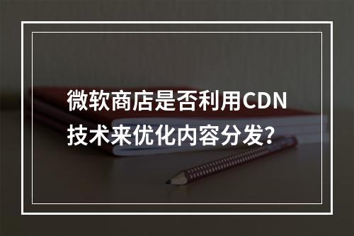 微软商店是否利用CDN技术来优化内容分发?