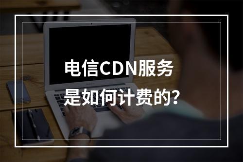 电信CDN服务是如何计费的?