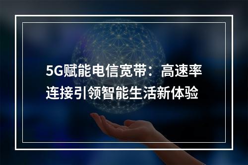 5G赋能电信宽带：高速率连接引领智能生活新体验