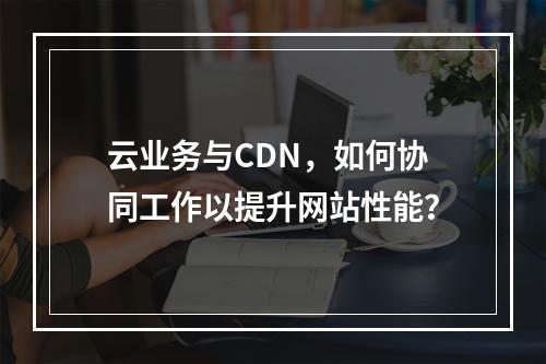 云业务与CDN,如何协同工作以提升网站性能?
