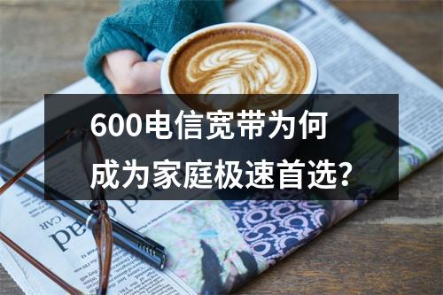 600电信宽带为何成为家庭极速首选？