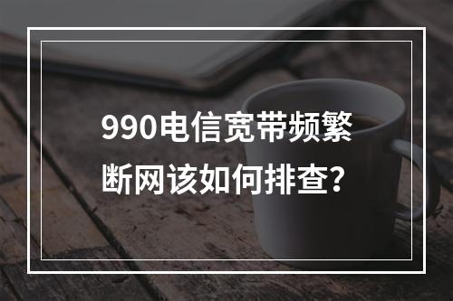 990电信宽带频繁断网该如何排查？