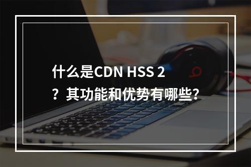 什么是CDN HSS 2?其功能和优势有哪些?
