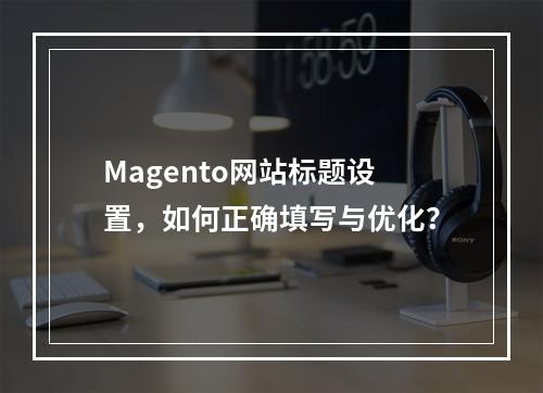 Magento网站标题设置,如何正确填写与优化?